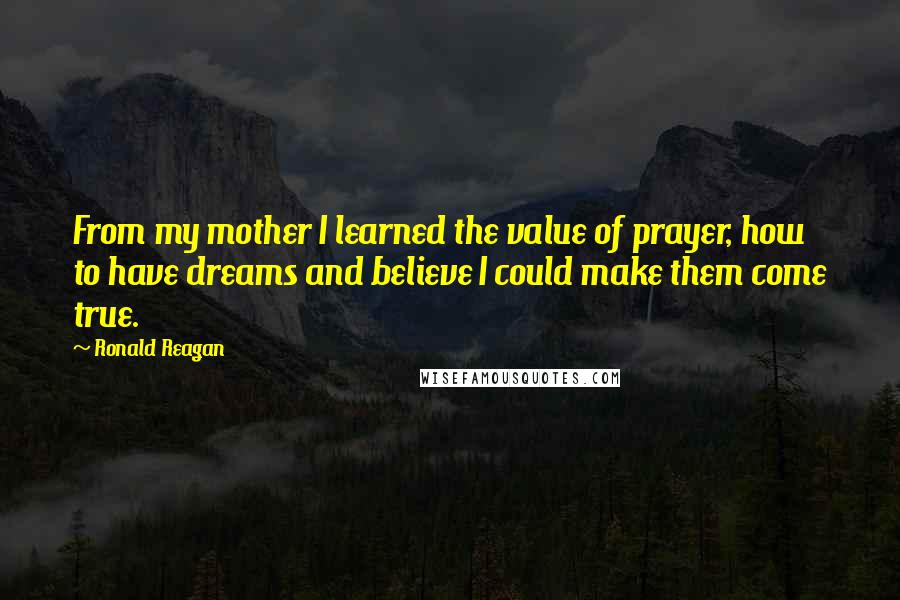 Ronald Reagan Quotes: From my mother I learned the value of prayer, how to have dreams and believe I could make them come true.