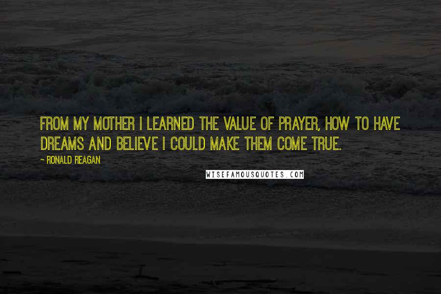 Ronald Reagan Quotes: From my mother I learned the value of prayer, how to have dreams and believe I could make them come true.