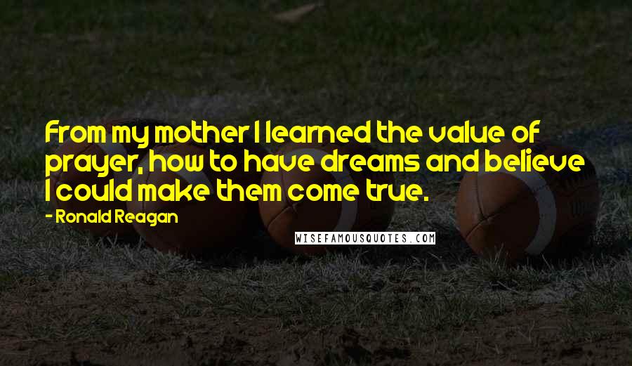 Ronald Reagan Quotes: From my mother I learned the value of prayer, how to have dreams and believe I could make them come true.