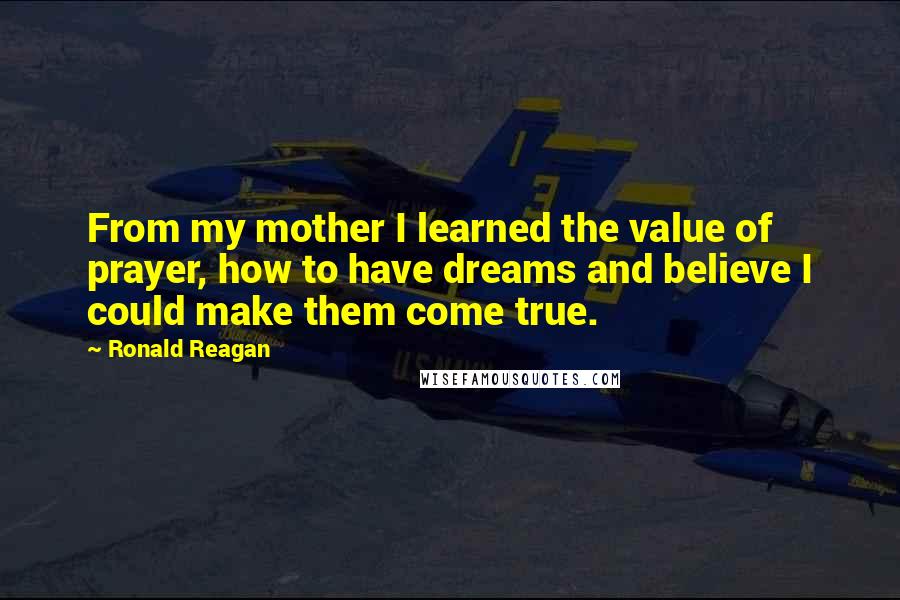 Ronald Reagan Quotes: From my mother I learned the value of prayer, how to have dreams and believe I could make them come true.