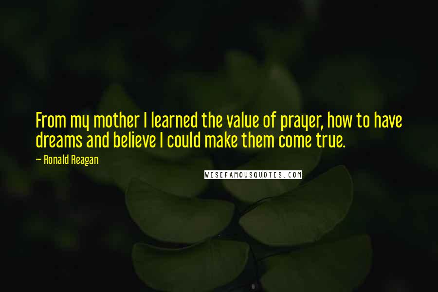 Ronald Reagan Quotes: From my mother I learned the value of prayer, how to have dreams and believe I could make them come true.