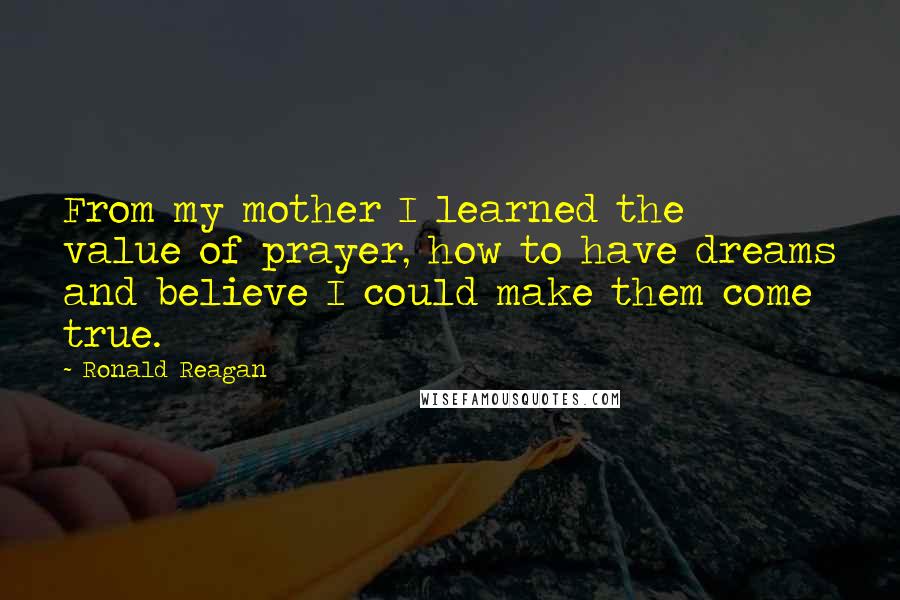 Ronald Reagan Quotes: From my mother I learned the value of prayer, how to have dreams and believe I could make them come true.