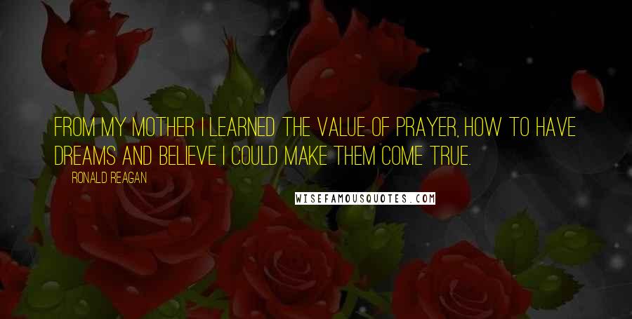 Ronald Reagan Quotes: From my mother I learned the value of prayer, how to have dreams and believe I could make them come true.