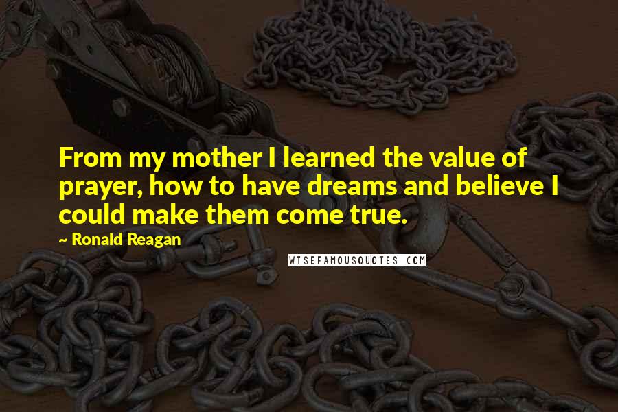 Ronald Reagan Quotes: From my mother I learned the value of prayer, how to have dreams and believe I could make them come true.