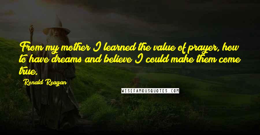 Ronald Reagan Quotes: From my mother I learned the value of prayer, how to have dreams and believe I could make them come true.