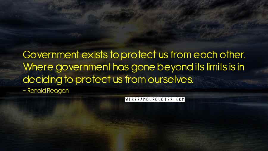 Ronald Reagan Quotes: Government exists to protect us from each other. Where government has gone beyond its limits is in deciding to protect us from ourselves.