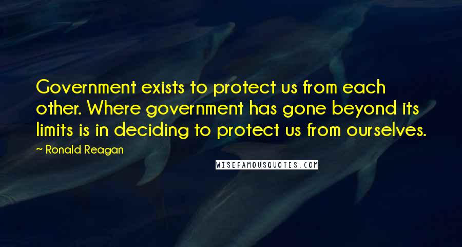 Ronald Reagan Quotes: Government exists to protect us from each other. Where government has gone beyond its limits is in deciding to protect us from ourselves.