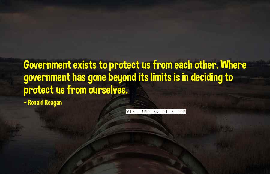 Ronald Reagan Quotes: Government exists to protect us from each other. Where government has gone beyond its limits is in deciding to protect us from ourselves.