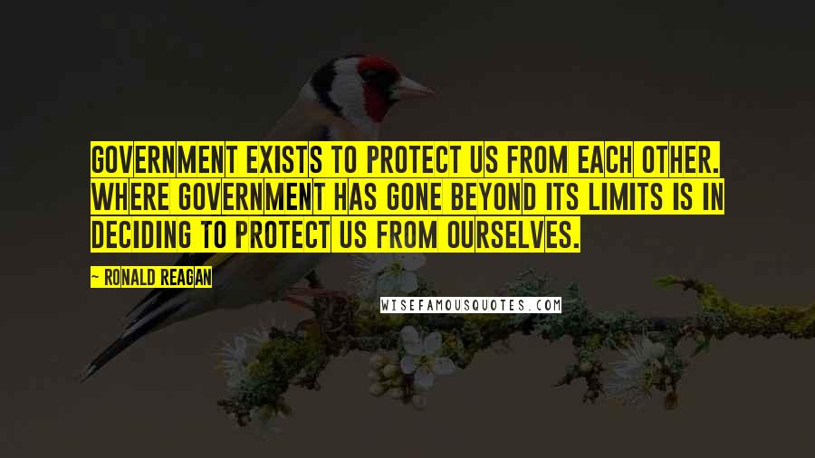 Ronald Reagan Quotes: Government exists to protect us from each other. Where government has gone beyond its limits is in deciding to protect us from ourselves.