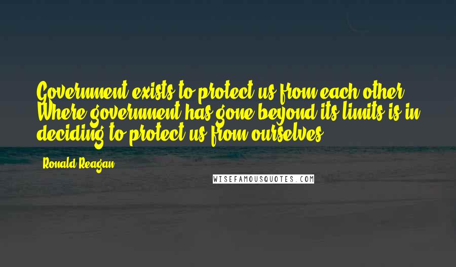 Ronald Reagan Quotes: Government exists to protect us from each other. Where government has gone beyond its limits is in deciding to protect us from ourselves.