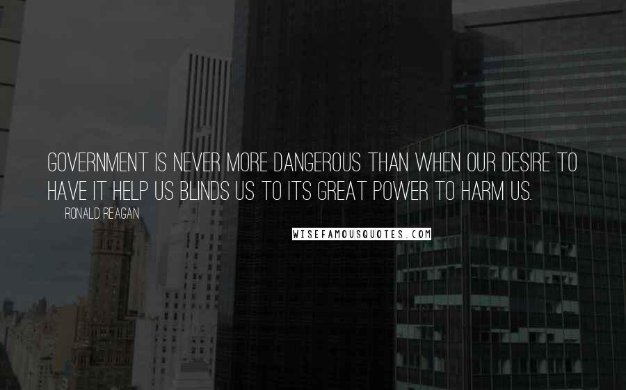 Ronald Reagan Quotes: Government is never more dangerous than when our desire to have it help us blinds us to its great power to harm us.