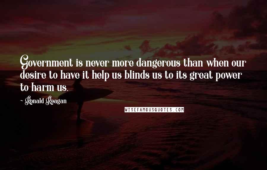 Ronald Reagan Quotes: Government is never more dangerous than when our desire to have it help us blinds us to its great power to harm us.