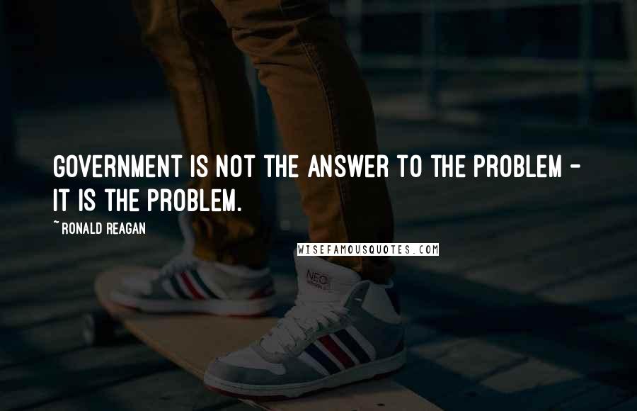 Ronald Reagan Quotes: Government is not the answer to the problem - it IS the problem.