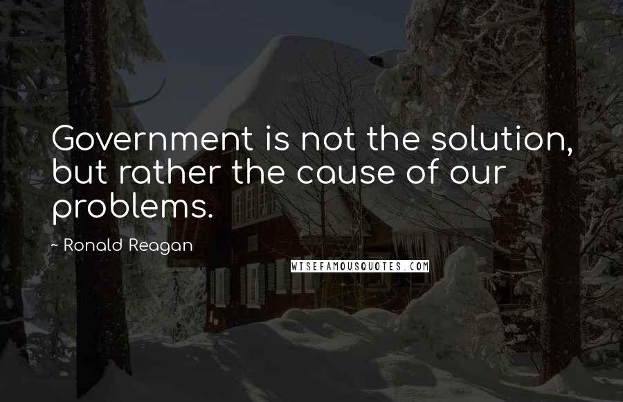 Ronald Reagan Quotes: Government is not the solution, but rather the cause of our problems.