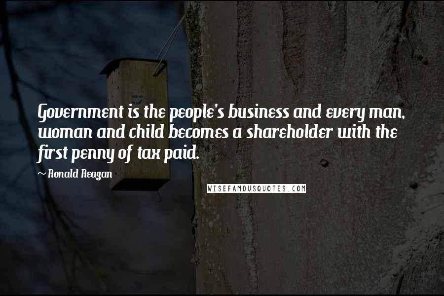 Ronald Reagan Quotes: Government is the people's business and every man, woman and child becomes a shareholder with the first penny of tax paid.