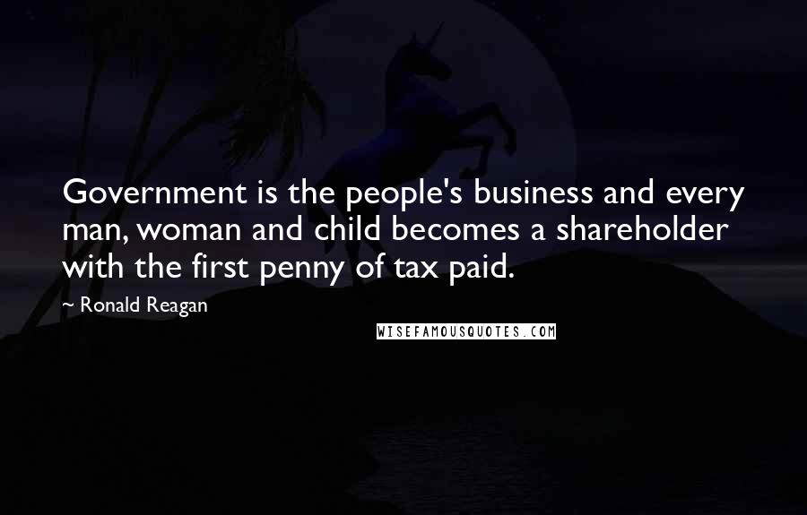 Ronald Reagan Quotes: Government is the people's business and every man, woman and child becomes a shareholder with the first penny of tax paid.