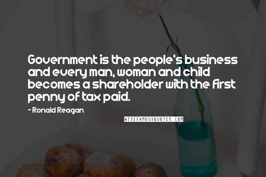 Ronald Reagan Quotes: Government is the people's business and every man, woman and child becomes a shareholder with the first penny of tax paid.
