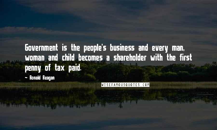 Ronald Reagan Quotes: Government is the people's business and every man, woman and child becomes a shareholder with the first penny of tax paid.