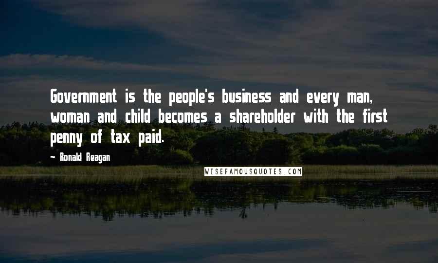 Ronald Reagan Quotes: Government is the people's business and every man, woman and child becomes a shareholder with the first penny of tax paid.