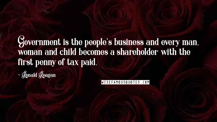 Ronald Reagan Quotes: Government is the people's business and every man, woman and child becomes a shareholder with the first penny of tax paid.