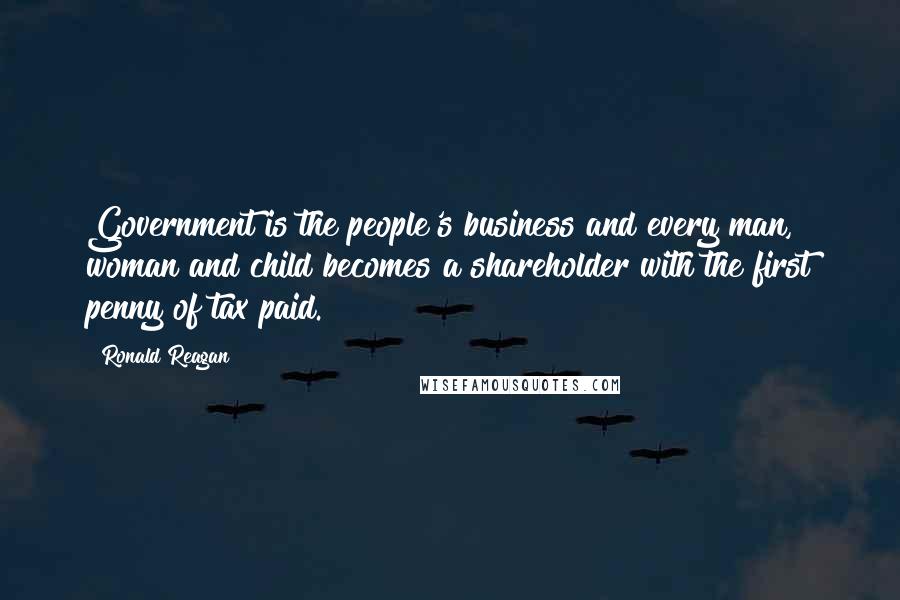 Ronald Reagan Quotes: Government is the people's business and every man, woman and child becomes a shareholder with the first penny of tax paid.