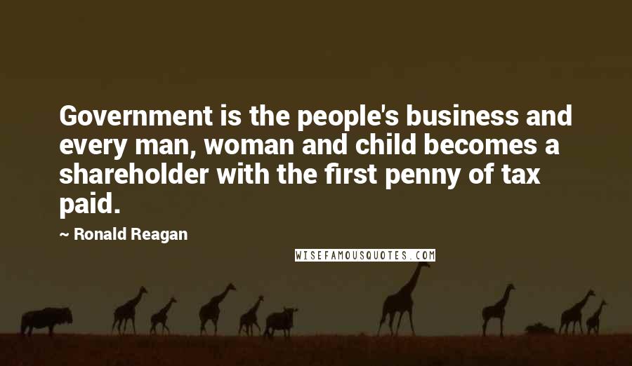 Ronald Reagan Quotes: Government is the people's business and every man, woman and child becomes a shareholder with the first penny of tax paid.