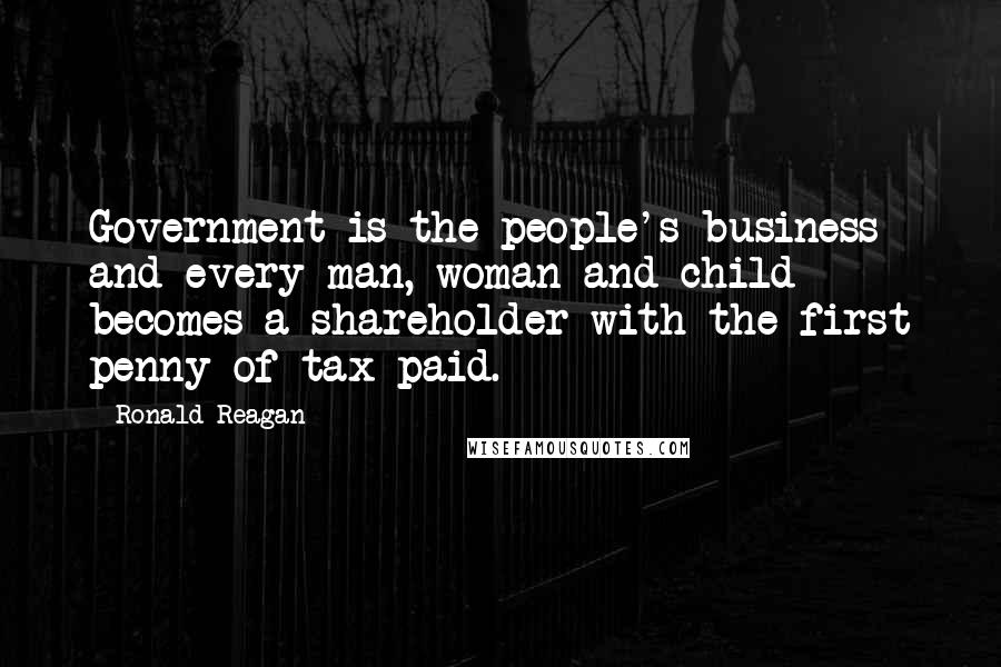 Ronald Reagan Quotes: Government is the people's business and every man, woman and child becomes a shareholder with the first penny of tax paid.