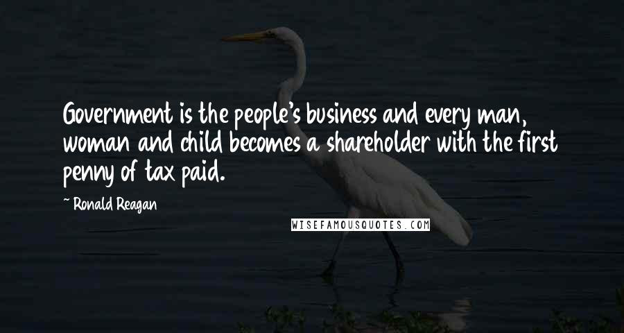 Ronald Reagan Quotes: Government is the people's business and every man, woman and child becomes a shareholder with the first penny of tax paid.