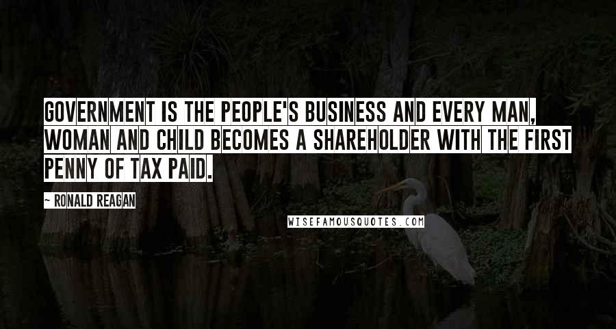 Ronald Reagan Quotes: Government is the people's business and every man, woman and child becomes a shareholder with the first penny of tax paid.