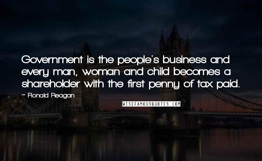 Ronald Reagan Quotes: Government is the people's business and every man, woman and child becomes a shareholder with the first penny of tax paid.