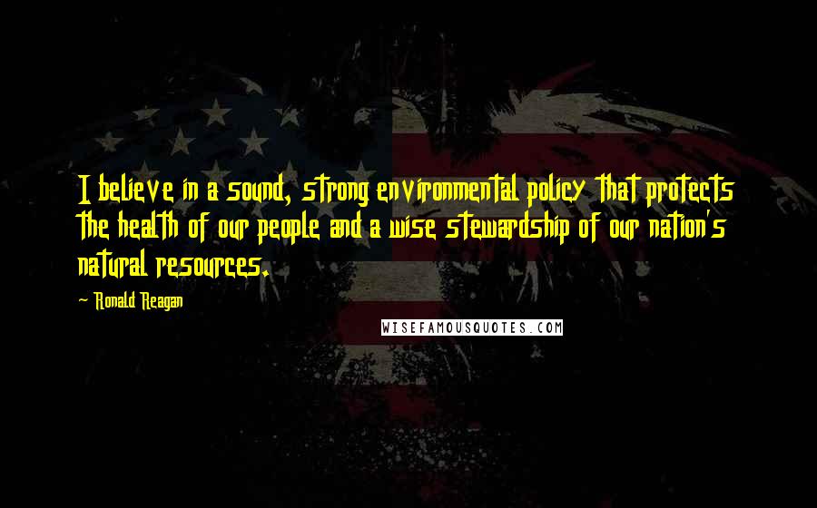 Ronald Reagan Quotes: I believe in a sound, strong environmental policy that protects the health of our people and a wise stewardship of our nation's natural resources.