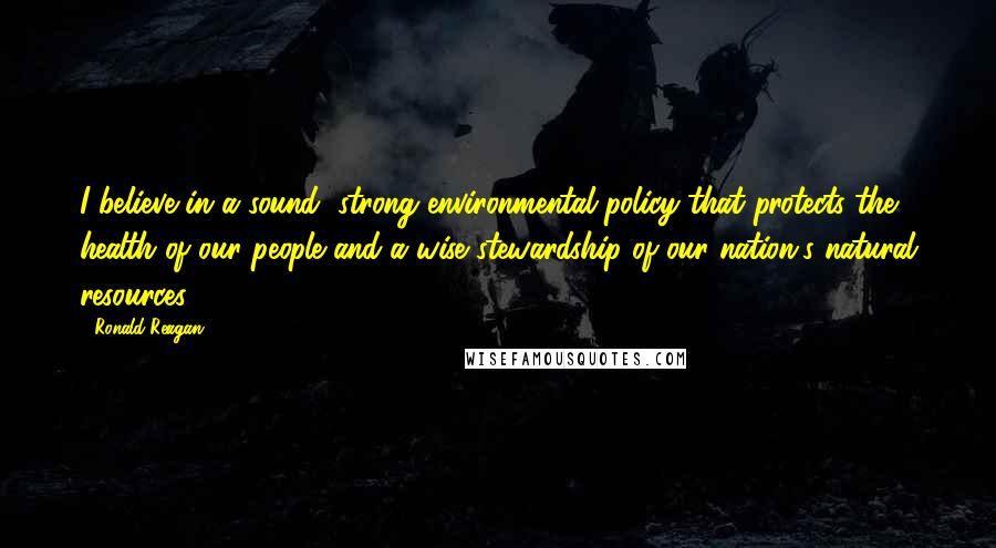 Ronald Reagan Quotes: I believe in a sound, strong environmental policy that protects the health of our people and a wise stewardship of our nation's natural resources.