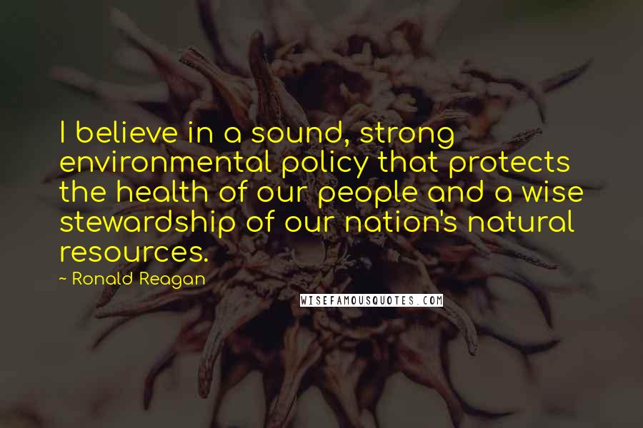 Ronald Reagan Quotes: I believe in a sound, strong environmental policy that protects the health of our people and a wise stewardship of our nation's natural resources.