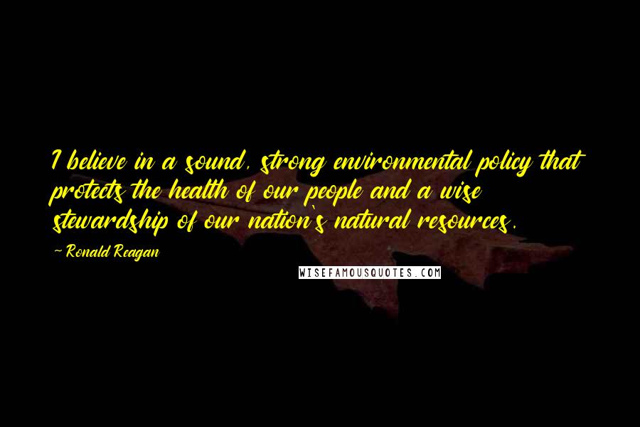 Ronald Reagan Quotes: I believe in a sound, strong environmental policy that protects the health of our people and a wise stewardship of our nation's natural resources.