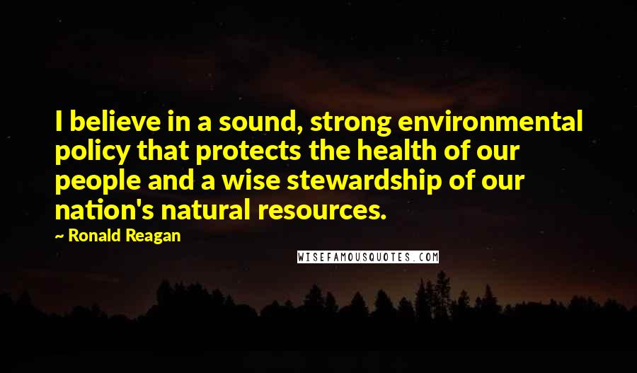 Ronald Reagan Quotes: I believe in a sound, strong environmental policy that protects the health of our people and a wise stewardship of our nation's natural resources.