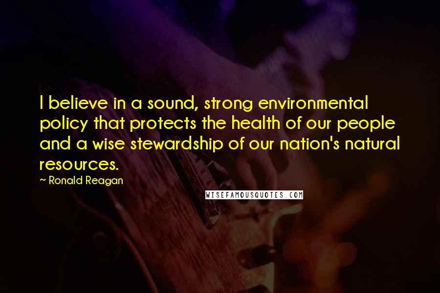 Ronald Reagan Quotes: I believe in a sound, strong environmental policy that protects the health of our people and a wise stewardship of our nation's natural resources.
