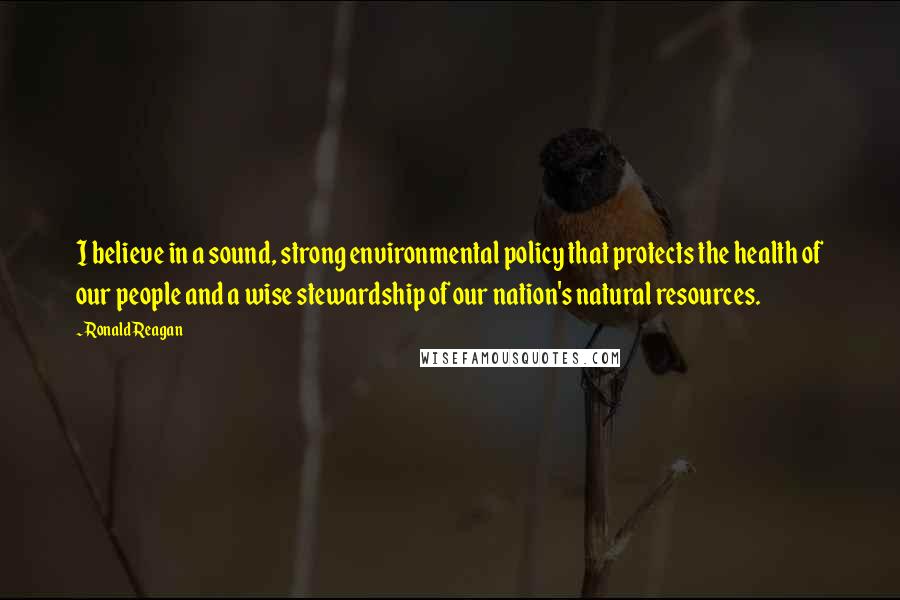 Ronald Reagan Quotes: I believe in a sound, strong environmental policy that protects the health of our people and a wise stewardship of our nation's natural resources.