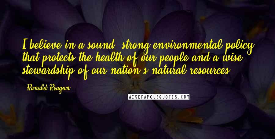 Ronald Reagan Quotes: I believe in a sound, strong environmental policy that protects the health of our people and a wise stewardship of our nation's natural resources.