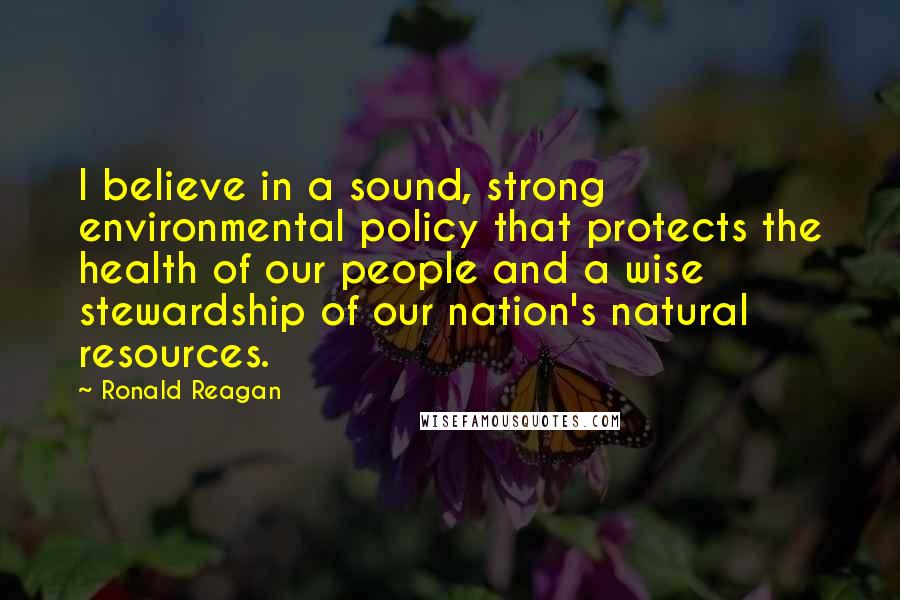 Ronald Reagan Quotes: I believe in a sound, strong environmental policy that protects the health of our people and a wise stewardship of our nation's natural resources.