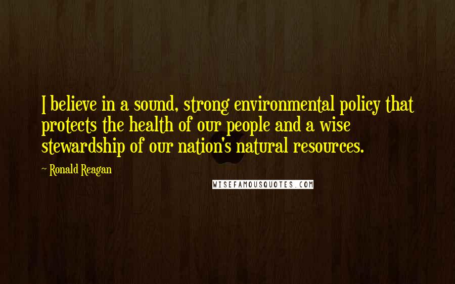 Ronald Reagan Quotes: I believe in a sound, strong environmental policy that protects the health of our people and a wise stewardship of our nation's natural resources.