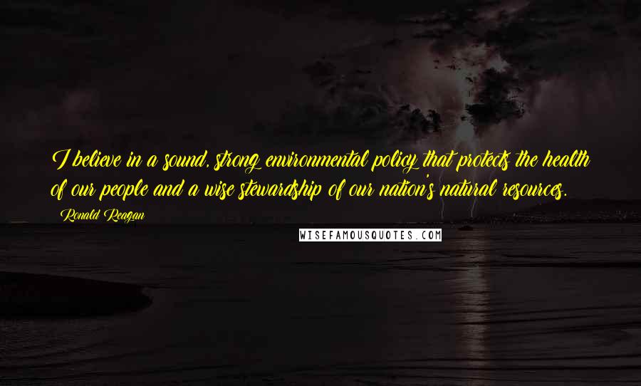 Ronald Reagan Quotes: I believe in a sound, strong environmental policy that protects the health of our people and a wise stewardship of our nation's natural resources.