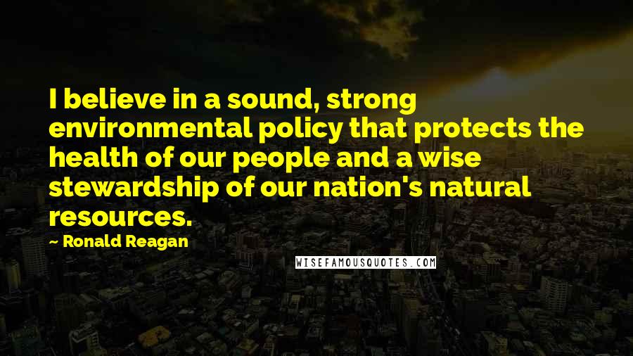 Ronald Reagan Quotes: I believe in a sound, strong environmental policy that protects the health of our people and a wise stewardship of our nation's natural resources.