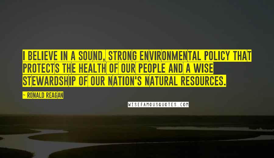 Ronald Reagan Quotes: I believe in a sound, strong environmental policy that protects the health of our people and a wise stewardship of our nation's natural resources.