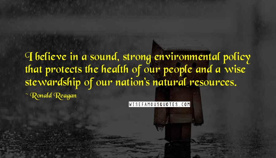Ronald Reagan Quotes: I believe in a sound, strong environmental policy that protects the health of our people and a wise stewardship of our nation's natural resources.