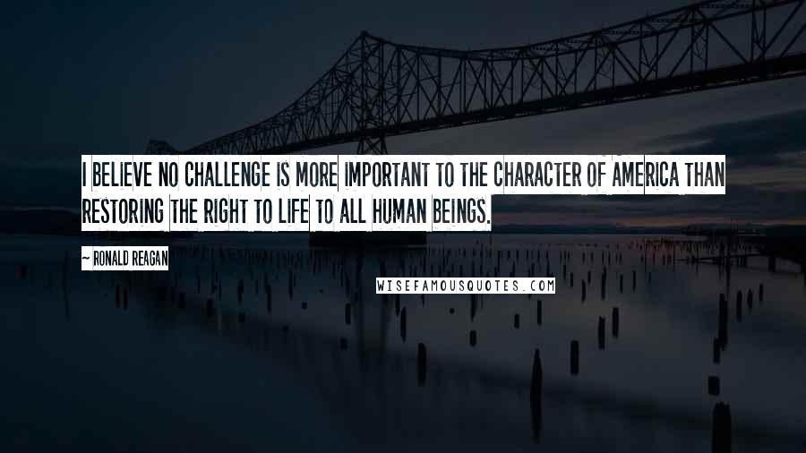 Ronald Reagan Quotes: I believe no challenge is more important to the character of America than restoring the right to life to all human beings.