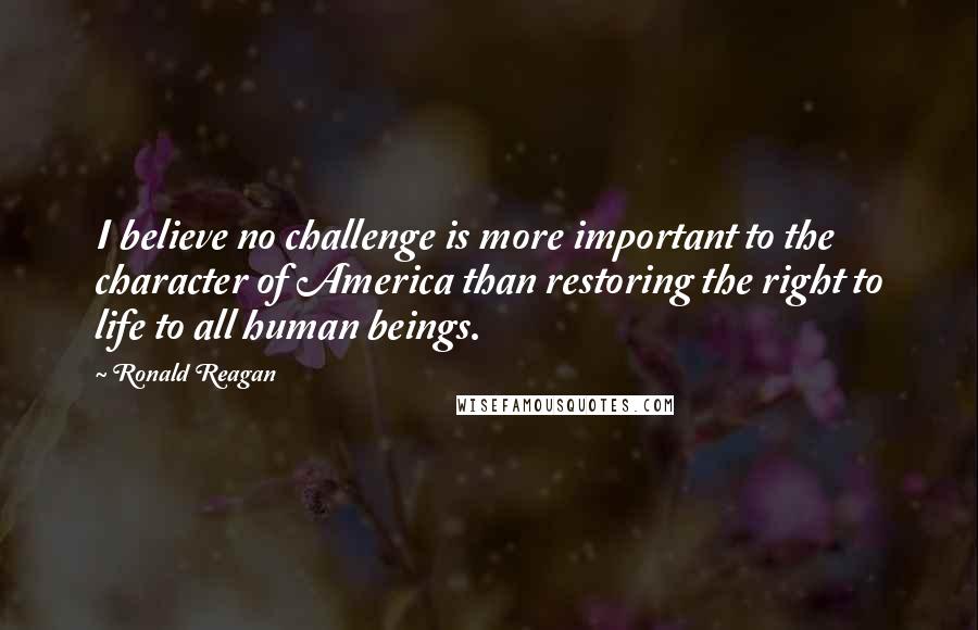 Ronald Reagan Quotes: I believe no challenge is more important to the character of America than restoring the right to life to all human beings.