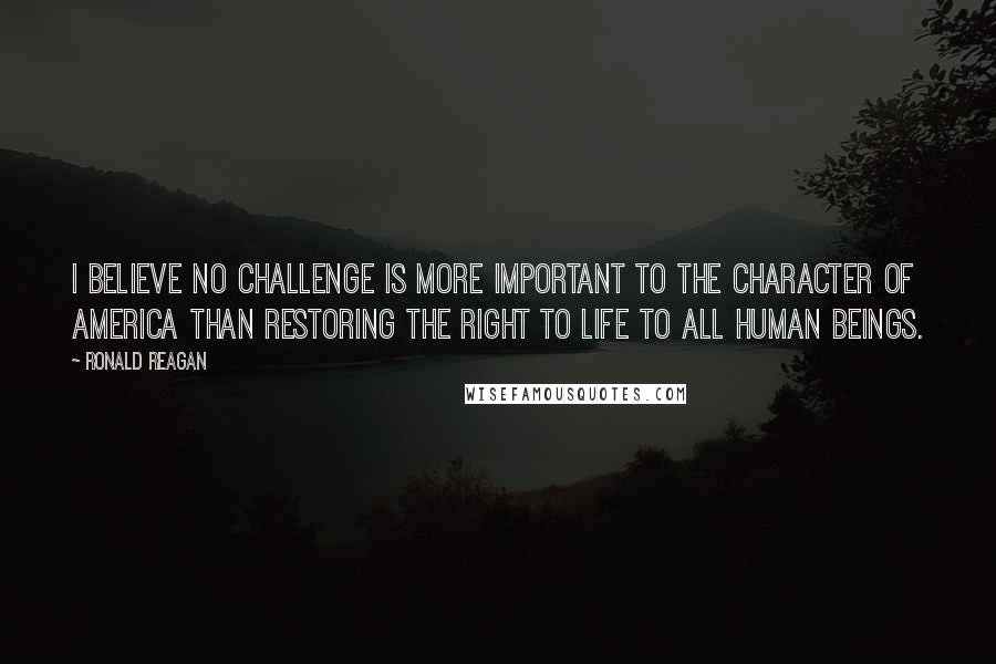 Ronald Reagan Quotes: I believe no challenge is more important to the character of America than restoring the right to life to all human beings.