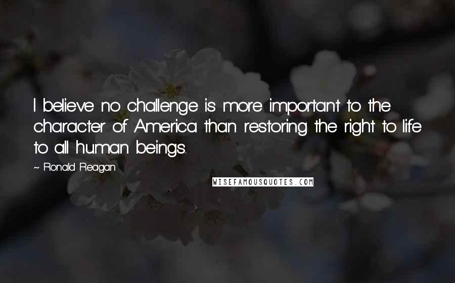 Ronald Reagan Quotes: I believe no challenge is more important to the character of America than restoring the right to life to all human beings.