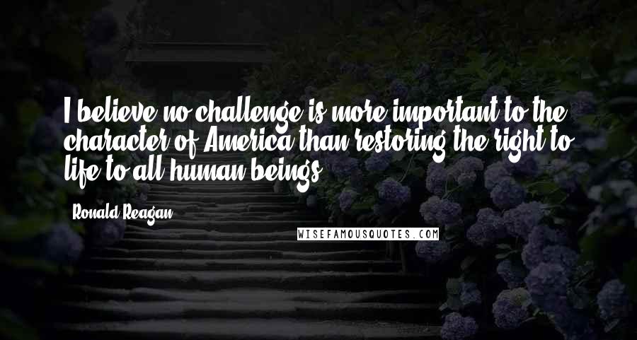 Ronald Reagan Quotes: I believe no challenge is more important to the character of America than restoring the right to life to all human beings.