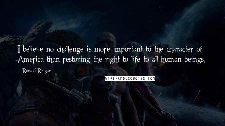 Ronald Reagan Quotes: I believe no challenge is more important to the character of America than restoring the right to life to all human beings.